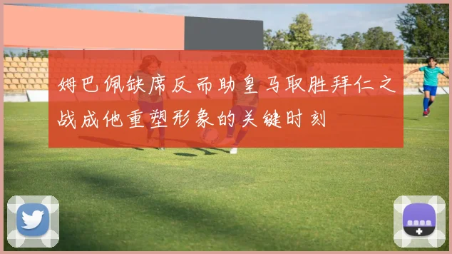 姆巴佩缺席反而助皇马取胜拜仁之战成他重塑形象的关键时刻