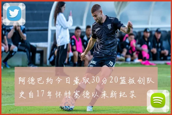 阿德巴约今日豪取30分20篮板创队史自17年怀特塞德以来新纪录