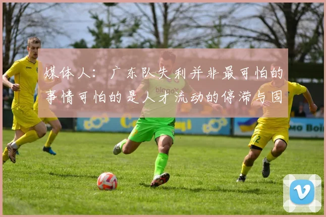 媒体人:广东队失利并非最可怕的事情可怕的是人才流动的停滞与固化