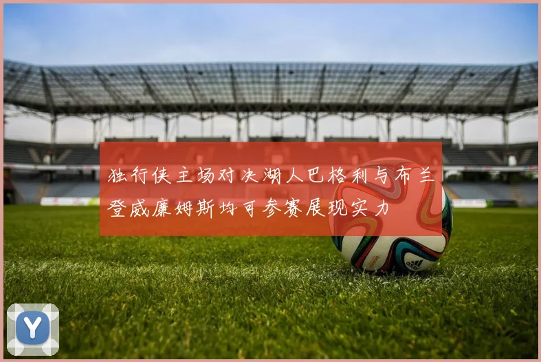 独行侠主场对决湖人巴格利与布兰登威廉姆斯均可参赛展现实力