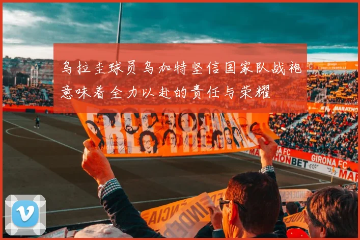 乌拉圭球员乌加特坚信国家队战袍意味着全力以赴的责任与荣耀