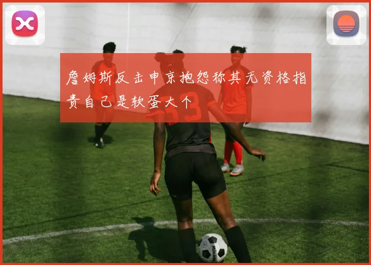 詹姆斯反击申京抱怨称其无资格指责自己是软蛋大个