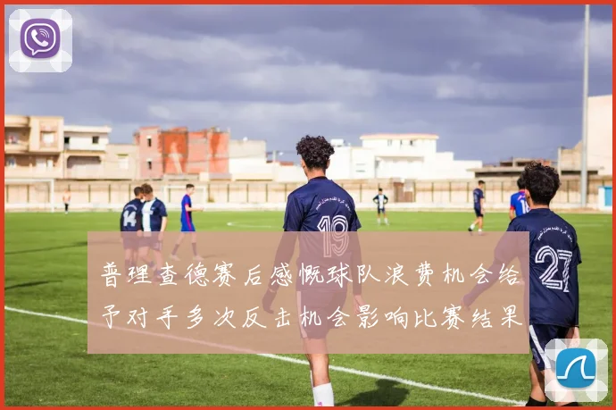 普理查德赛后感慨球队浪费机会给予对手多次反击机会影响比赛结果