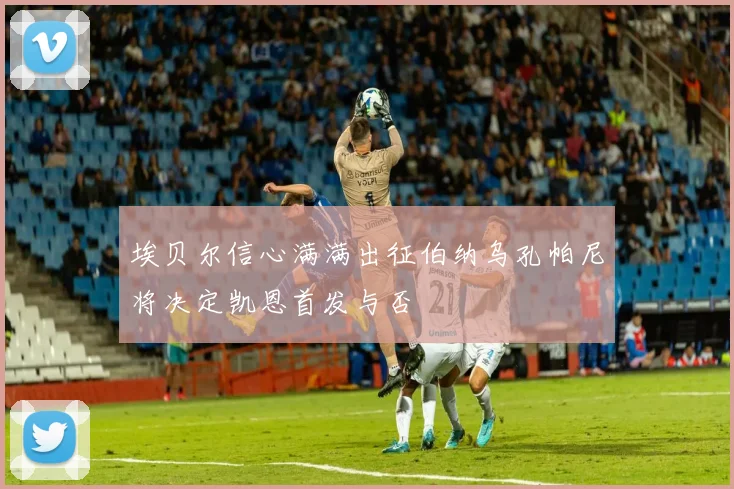 埃贝尔信心满满出征伯纳乌孔帕尼将决定凯恩首发与否