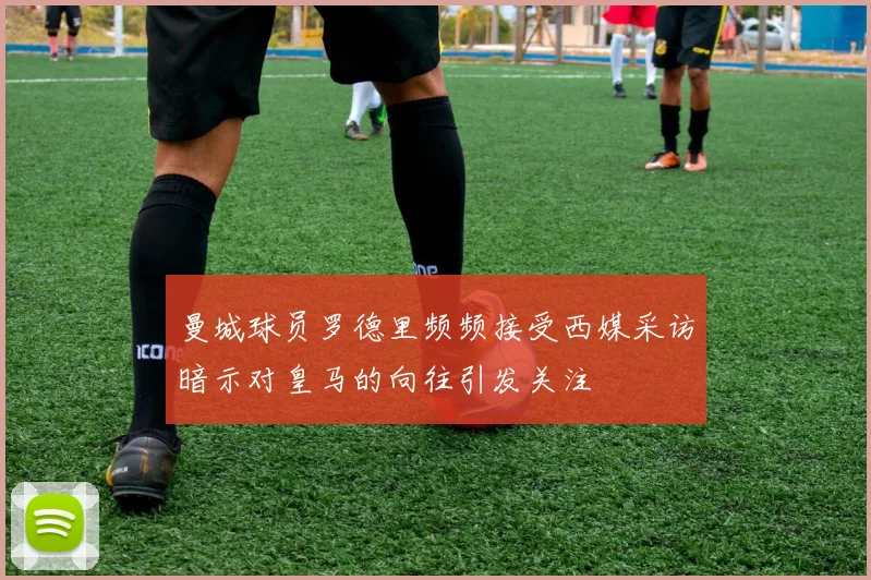 曼城球员罗德里频频接受西媒采访暗示对皇马的向往引发关注
