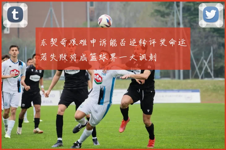 东契奇艰难申诉能否逆转评奖命运若失败将成篮球界一大讽刺