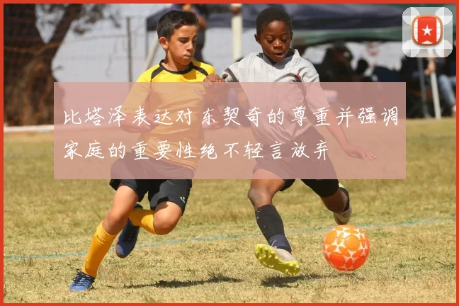 比塔泽表达对东契奇的尊重并强调家庭的重要性绝不轻言放弃