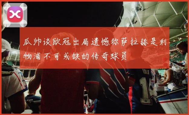 瓜帅谈欧冠出局遗憾称萨拉赫是利物浦不可或缺的传奇球员