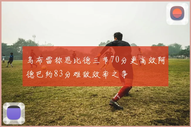 乌布雷称恩比德三节70分更高效阿德巴约83分难敌效率之争