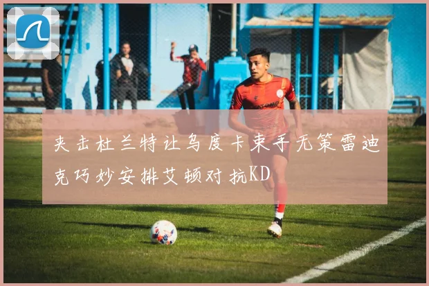 夹击杜兰特让乌度卡束手无策雷迪克巧妙安排艾顿对抗KD