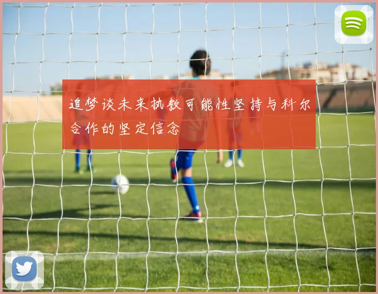 追梦谈未来执教可能性坚持与科尔合作的坚定信念