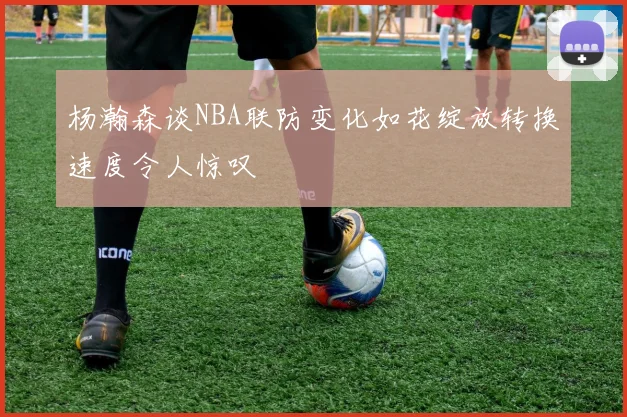 杨瀚森谈NBA联防变化如花绽放转换速度令人惊叹