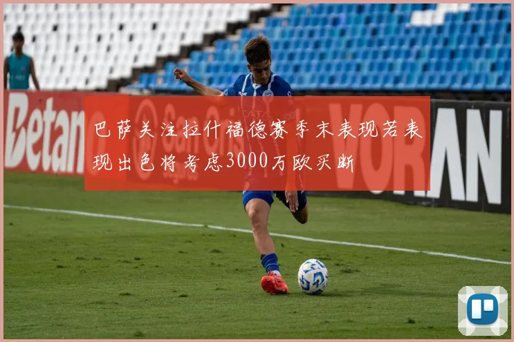 巴萨关注拉什福德赛季末表现若表现出色将考虑3000万欧买断