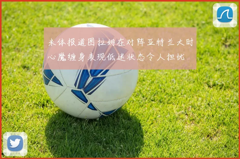 米体报道图拉姆在对阵亚特兰大时心魔缠身表现低迷状态令人担忧