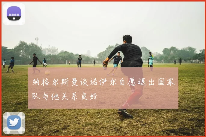 纳格尔斯曼谈诺伊尔自愿退出国家队与他关系良好
