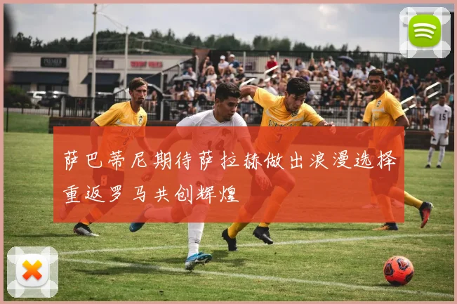 萨巴蒂尼期待萨拉赫做出浪漫选择重返罗马共创辉煌