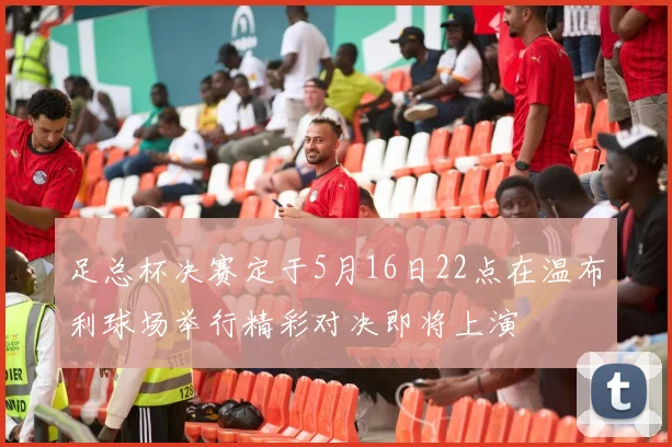 足总杯决赛定于5月16日22点在温布利球场举行精彩对决即将上演