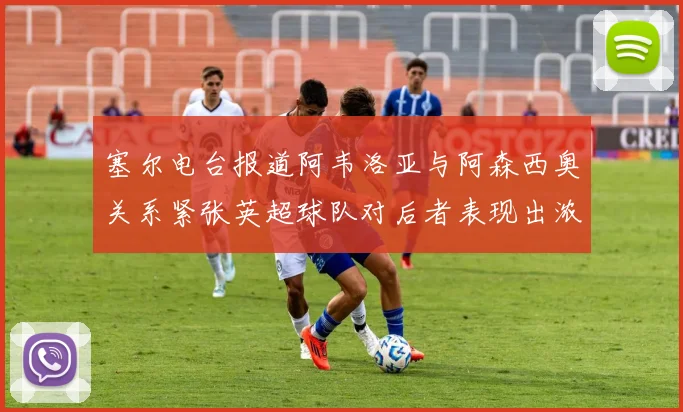 塞尔电台报道阿韦洛亚与阿森西奥关系紧张英超球队对后者表现出浓厚兴趣